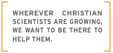Wherever Christian Scientists are growing, we want to be there to help them.